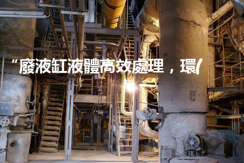 “廢液缸液體高效處理，環(huán)保新篇章開啟！”